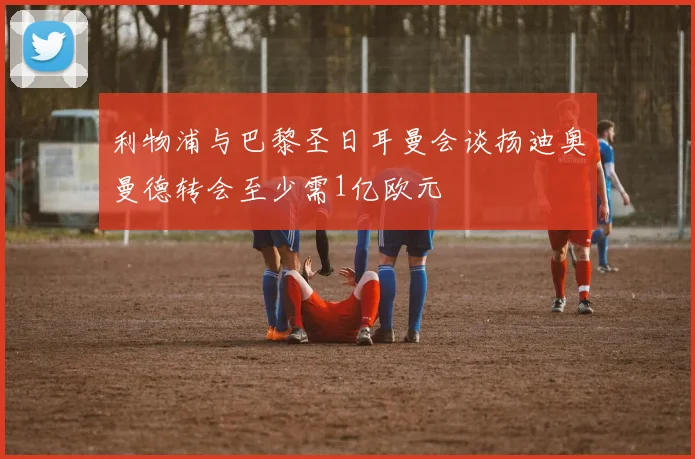 利物浦与巴黎圣日耳曼会谈扬迪奥曼德转会至少需1亿欧元