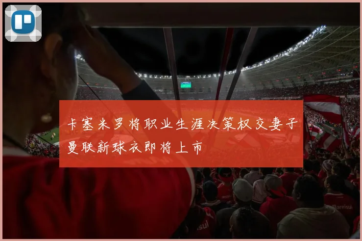 卡塞米罗将职业生涯决策权交妻子曼联新球衣即将上市