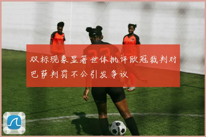 双标现象显著世体批评欧冠裁判对巴萨判罚不公引发争议