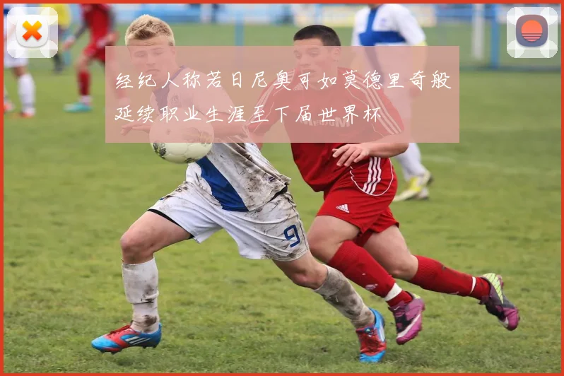 经纪人称若日尼奥可如莫德里奇般延续职业生涯至下届世界杯