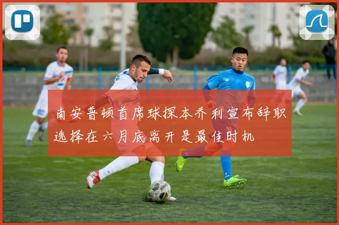 南安普顿首席球探本乔利宣布辞职选择在六月底离开是最佳时机