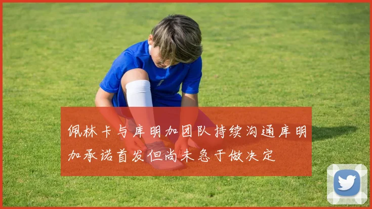 佩林卡与库明加团队持续沟通库明加承诺首发但尚未急于做决定