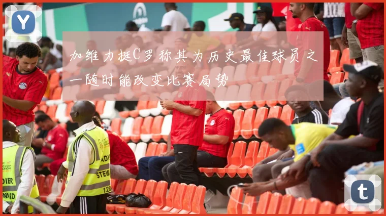 加维力挺C罗称其为历史最佳球员之一随时能改变比赛局势