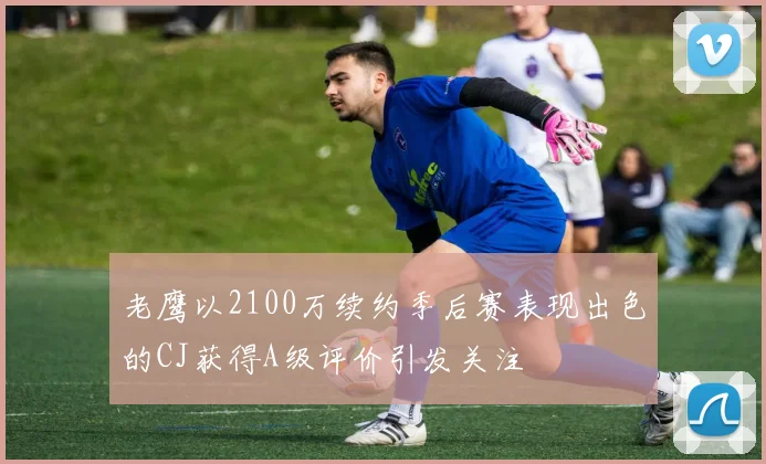 老鹰以2100万续约季后赛表现出色的CJ获得A级评价引发关注