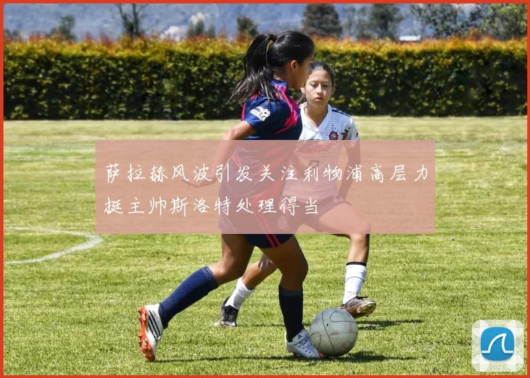 萨拉赫风波引发关注利物浦高层力挺主帅斯洛特处理得当