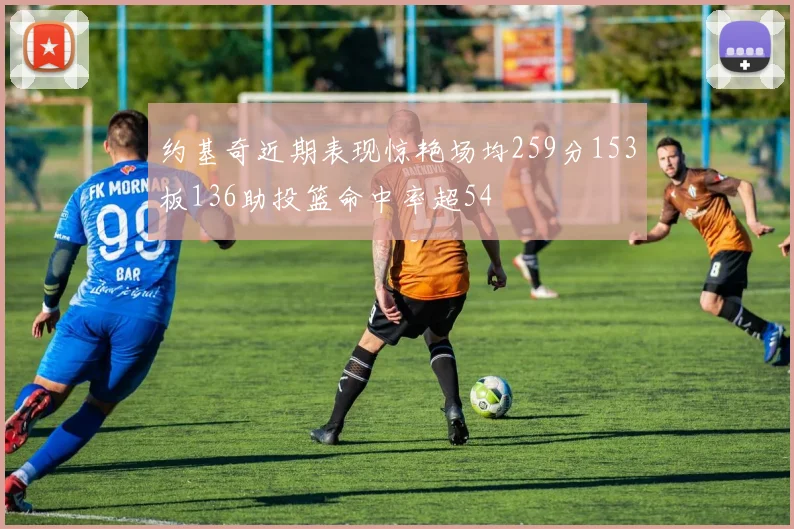 约基奇近期表现惊艳场均259分153板136助投篮命中率超54