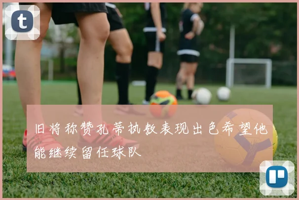 旧将称赞孔蒂执教表现出色希望他能继续留任球队