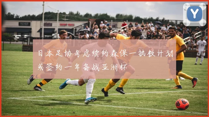 日本足协考虑续约森保一执教计划或签约一年备战亚洲杯