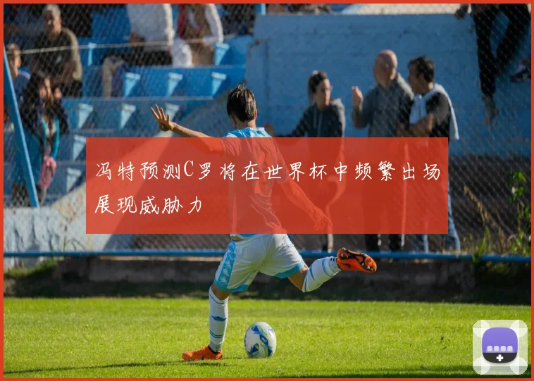 冯特预测C罗将在世界杯中频繁出场展现威胁力