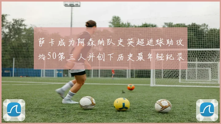 萨卡成为阿森纳队史英超进球助攻均50第三人并创下历史最年轻纪录