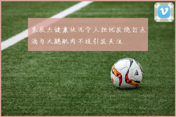 朱辰杰健康状况令人担忧发烧打点滴与大腿肌肉不适引发关注