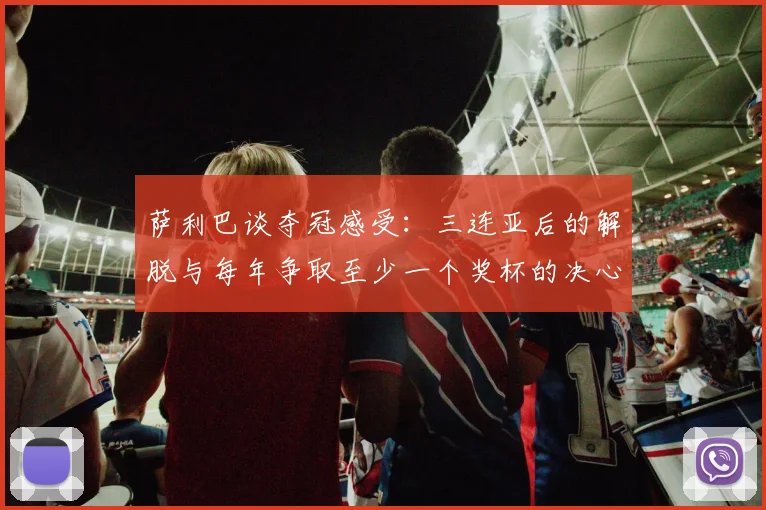萨利巴谈夺冠感受：三连亚后的解脱与每年争取至少一个奖杯的决心