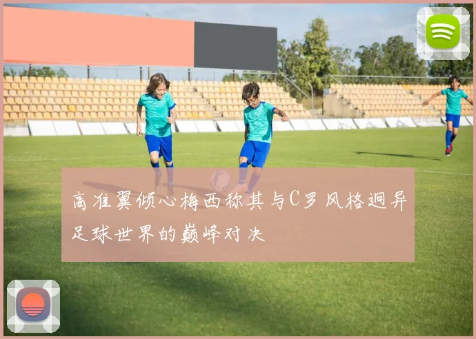 高准翼倾心梅西称其与C罗风格迥异足球世界的巅峰对决