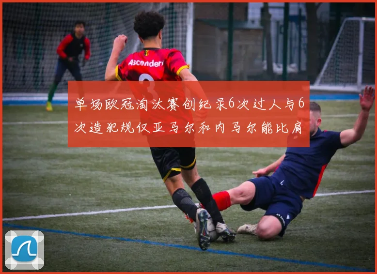 单场欧冠淘汰赛创纪录6次过人与6次造犯规仅亚马尔和内马尔能比肩