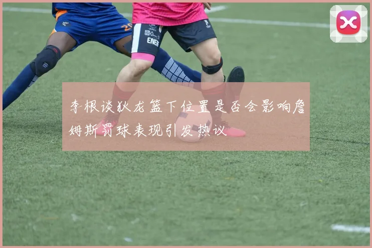 李根谈狄龙篮下位置是否会影响詹姆斯罚球表现引发热议