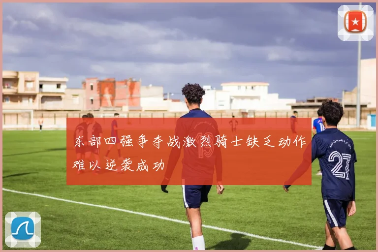 东部四强争夺战激烈骑士缺乏动作难以逆袭成功