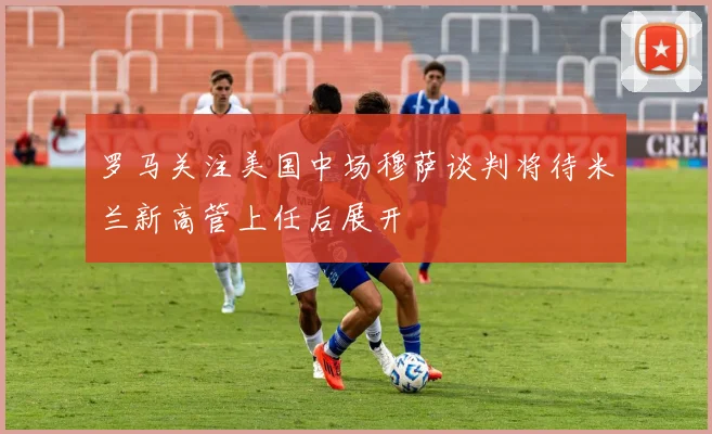 罗马关注美国中场穆萨谈判将待米兰新高管上任后展开