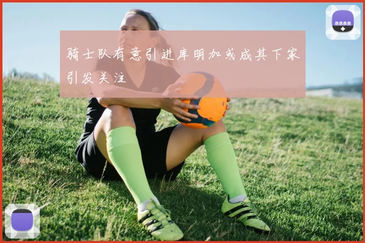 骑士队有意引进库明加或成其下家引发关注