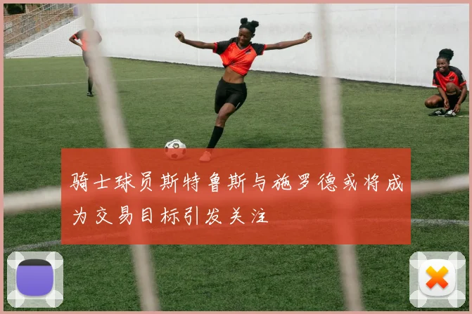 骑士球员斯特鲁斯与施罗德或将成为交易目标引发关注