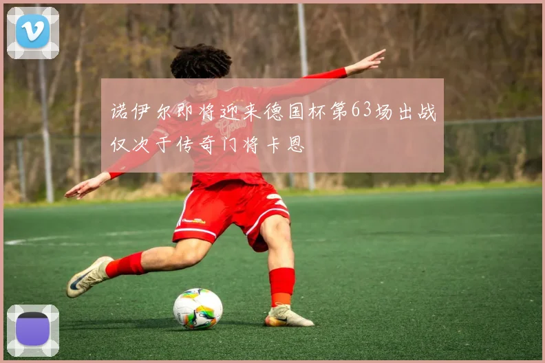 诺伊尔即将迎来德国杯第63场出战仅次于传奇门将卡恩