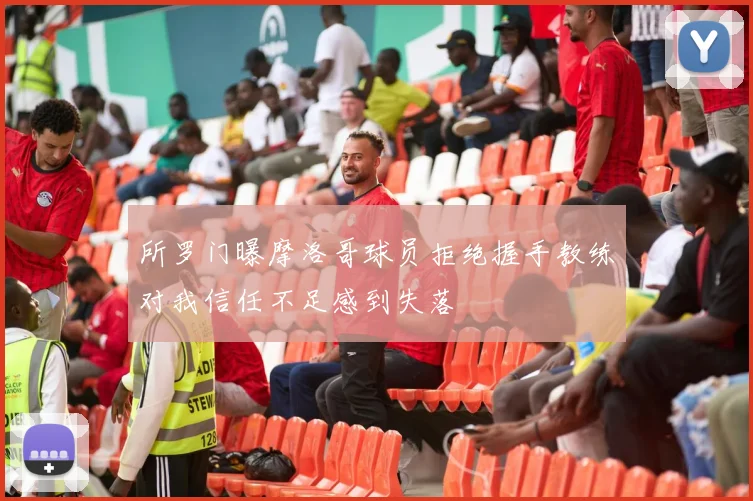 所罗门曝摩洛哥球员拒绝握手教练对我信任不足感到失落