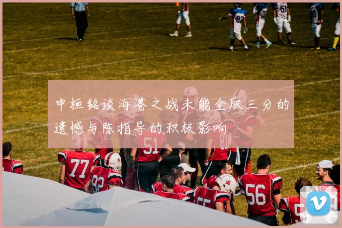申桓铭谈海港之战未能全取三分的遗憾与陈指导的积极影响