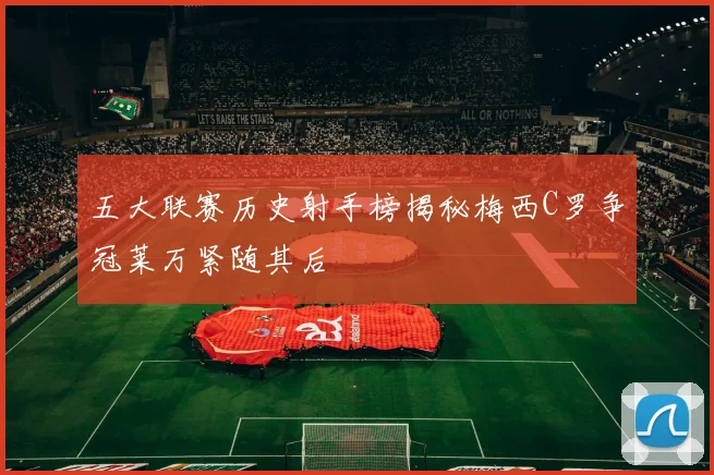五大联赛历史射手榜揭秘梅西C罗争冠莱万紧随其后