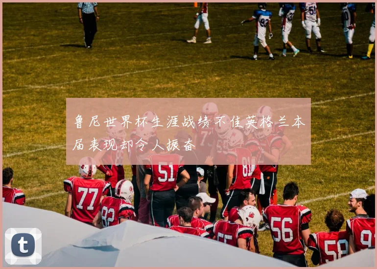 鲁尼世界杯生涯战绩不佳英格兰本届表现却令人振奋