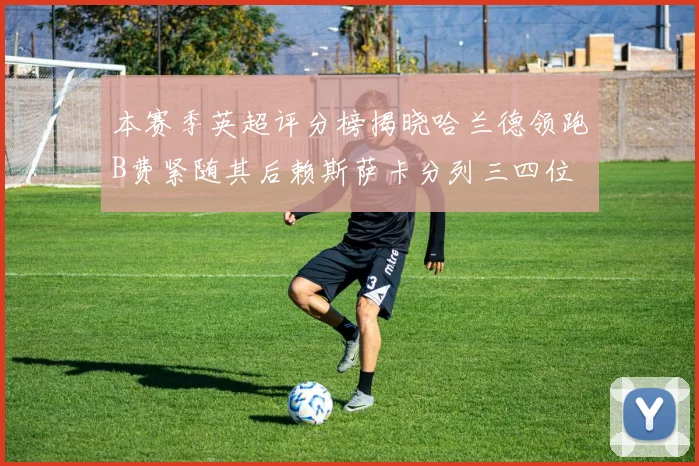 本赛季英超评分榜揭晓哈兰德领跑B费紧随其后赖斯萨卡分列三四位